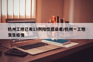 杭州工地已有13例阳性感染者/杭州一工地发生疫情