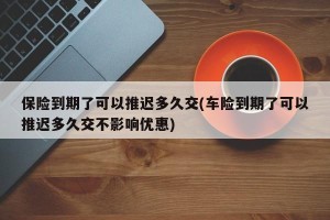 保险到期了可以推迟多久交(车险到期了可以推迟多久交不影响优惠)