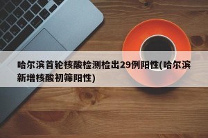 哈尔滨首轮核酸检测检出29例阳性(哈尔滨新增核酸初筛阳性)