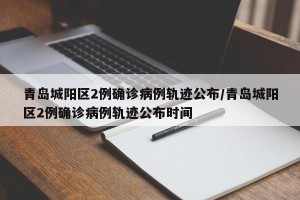 青岛城阳区2例确诊病例轨迹公布/青岛城阳区2例确诊病例轨迹公布时间