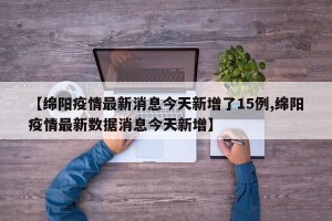 【绵阳疫情最新消息今天新增了15例,绵阳疫情最新数据消息今天新增】