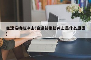 变速箱换挡冲击(变速箱换挡冲击是什么原因)
