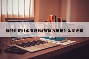 福特用的什么变速箱/福特汽车是什么变速箱