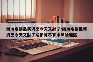 四川疫情最新消息今天又封了/四川疫情最新消息今天又封了成都算不算中风险地区
