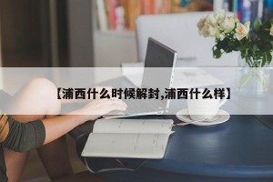 【浦西什么时候解封,浦西什么样】