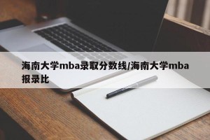 海南大学mba录取分数线/海南大学mba报录比