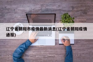 辽宁省朝阳市疫情最新消息(辽宁省朝阳疫情通报)