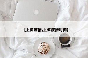 【上海疫情,上海疫情时间】