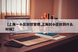 【上海一小区封控管理,上海封小区封到什么时候】