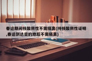 春运期间核酸阴性不需隔离(持核酸阴性证明,春运到达目的地后不需隔离)
