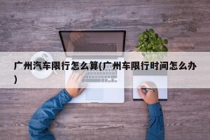 广州汽车限行怎么算(广州车限行时间怎么办)