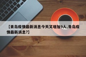 【青岛疫情最新消息今天又增加9人,青岛疫情最新消息?】