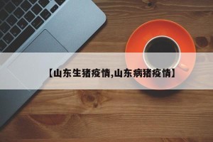 【山东生猪疫情,山东病猪疫情】