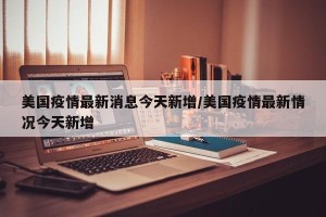 美国疫情最新消息今天新增/美国疫情最新情况今天新增