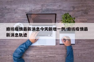 廊坊疫情最新消息今天新增一例/廊坊疫情最新消息轨迹