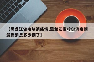 【黑龙江省哈尔滨疫情,黑龙江省哈尔滨疫情最新消息多少例了】