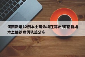 河南新增12例本土确诊均在郑州/河南新增本土确诊病例轨迹公布