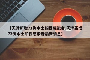 【天津新增72例本土阳性感染者,天津新增72例本土阳性感染者最新消息】