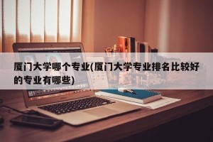 厦门大学哪个专业(厦门大学专业排名比较好的专业有哪些)