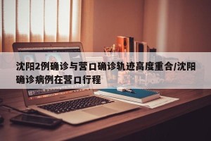 沈阳2例确诊与营口确诊轨迹高度重合/沈阳确诊病例在营口行程