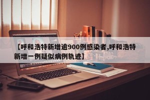 【呼和浩特新增逾900例感染者,呼和浩特新增一例疑似病例轨迹】