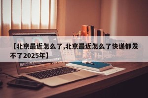 【北京最近怎么了,北京最近怎么了快递都发不了2025年】
