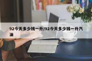 92今天多少钱一升/92今天多少钱一升汽油