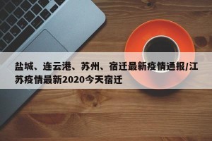 盐城、连云港、苏州、宿迁最新疫情通报/江苏疫情最新2020今天宿迁