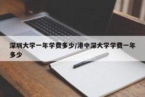 深圳大学一年学费多少/港中深大学学费一年多少