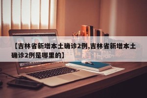 【吉林省新增本土确诊2例,吉林省新增本土确诊2例是哪里的】