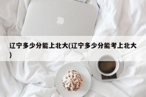 辽宁多少分能上北大(辽宁多少分能考上北大)