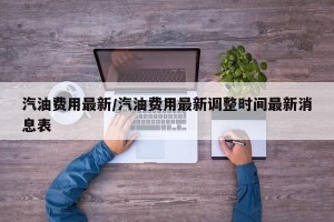 汽油费用最新/汽油费用最新调整时间最新消息表