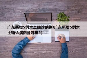 广东新增5例本土确诊病例/广东新增5例本土确诊病例是哪里的