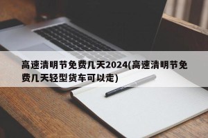 高速清明节免费几天2024(高速清明节免费几天轻型货车可以走)