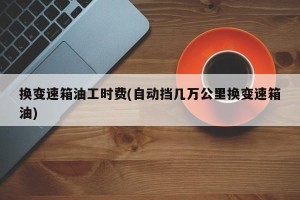 换变速箱油工时费(自动挡几万公里换变速箱油)