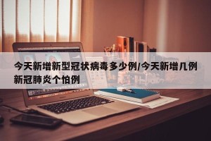 今天新增新型冠状病毒多少例/今天新增几例新冠肺炎个怕例