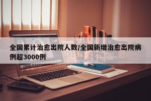 全国累计治愈出院人数/全国新增治愈出院病例超3000例
