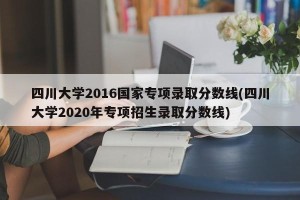四川大学2016国家专项录取分数线(四川大学2020年专项招生录取分数线)