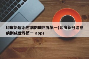 印度新冠治愈病例成世界第一(印度新冠治愈病例成世界第一 app)