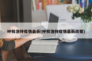 呼和浩特疫情最新(呼和浩特疫情最新政策)
