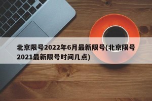 北京限号2022年6月最新限号(北京限号2021最新限号时间几点)