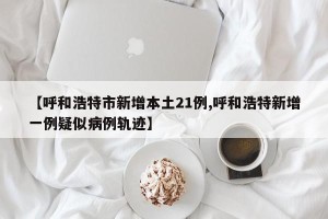 【呼和浩特市新增本土21例,呼和浩特新增一例疑似病例轨迹】
