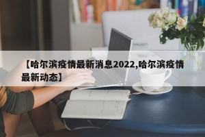 【哈尔滨疫情最新消息2022,哈尔滨疫情最新动态】