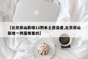 【北京房山新增12例本土感染者,北京房山新增一例是哪里的】
