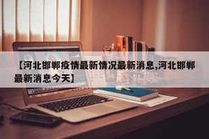 【河北邯郸疫情最新情况最新消息,河北邯郸最新消息今天】