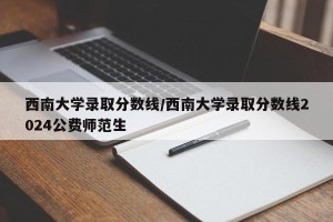 西南大学录取分数线/西南大学录取分数线2024公费师范生
