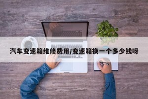 汽车变速箱维修费用/变速箱换一个多少钱呀
