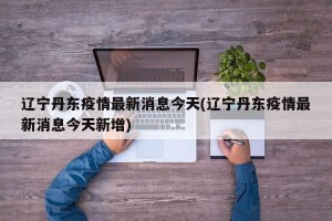 辽宁丹东疫情最新消息今天(辽宁丹东疫情最新消息今天新增)