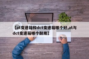 【at变速箱和dct变速箱哪个好,at与dct变速箱哪个耐用】