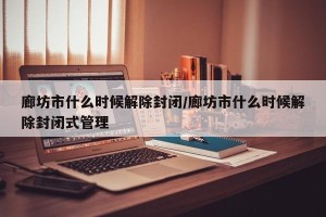 廊坊市什么时候解除封闭/廊坊市什么时候解除封闭式管理